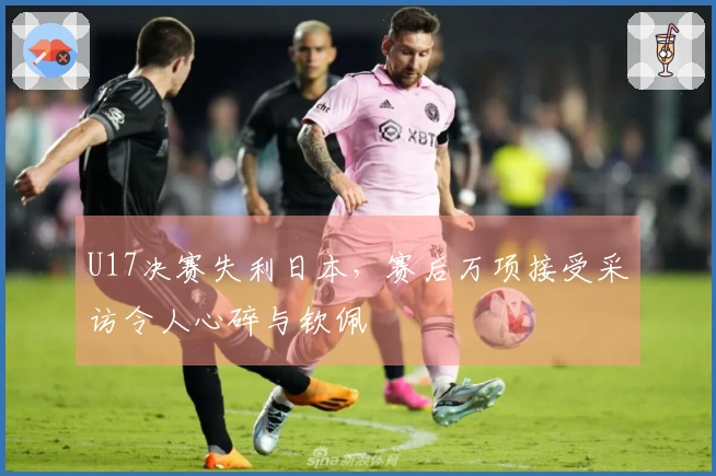 U17决赛失利日本,赛后万项接受采访令人心碎与钦佩